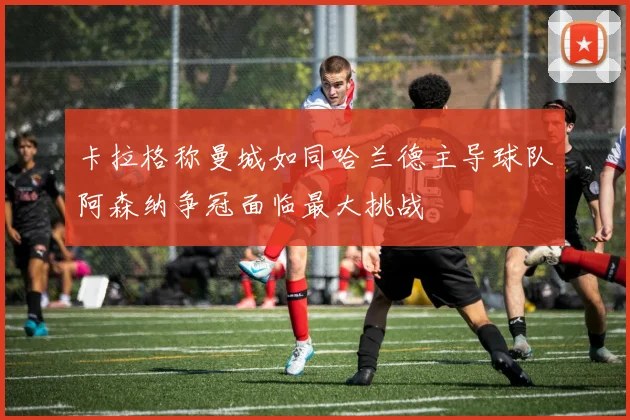 卡拉格称曼城如同哈兰德主导球队阿森纳争冠面临最大挑战