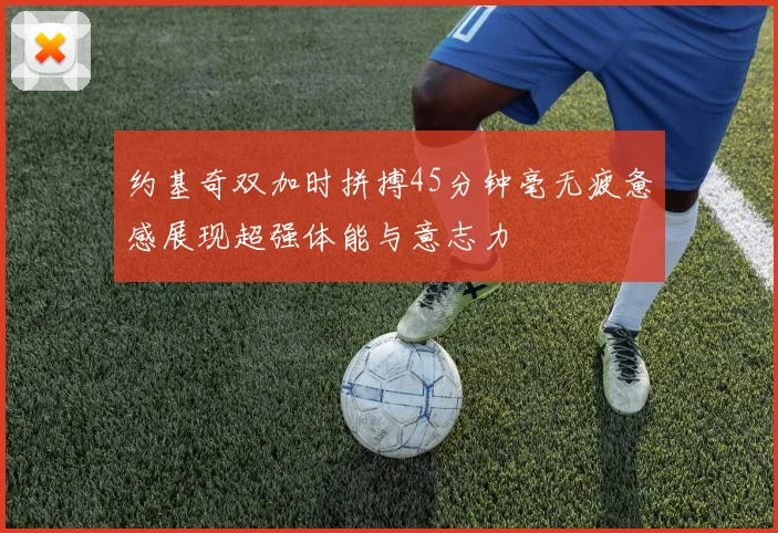 约基奇双加时拼搏45分钟毫无疲惫感展现超强体能与意志力