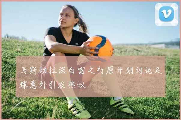马斯切拉诺白宫之行原计划讨论足球意外引发热议