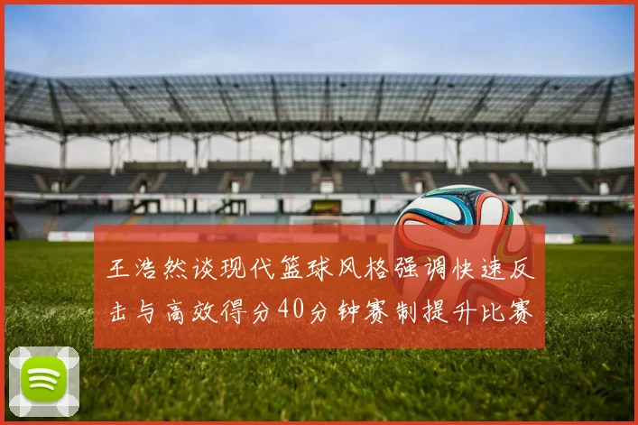 王浩然谈现代篮球风格强调快速反击与高效得分40分钟赛制提升比赛观赏性