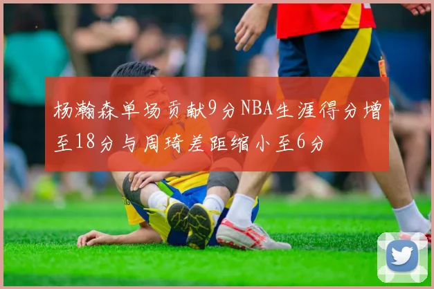 杨瀚森单场贡献9分NBA生涯得分增至18分与周琦差距缩小至6分