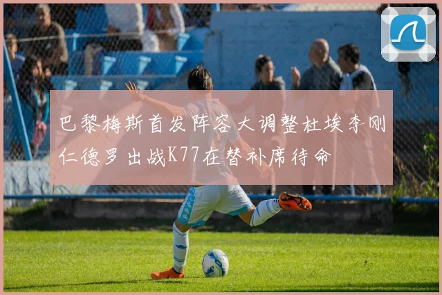 巴黎梅斯首发阵容大调整杜埃李刚仁德罗出战K77在替补席待命
