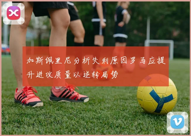 加斯佩里尼分析失利原因罗马应提升进攻质量以逆转局势