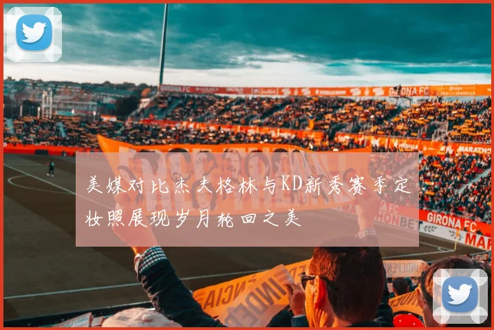 美媒对比杰夫格林与KD新秀赛季定妆照展现岁月轮回之美