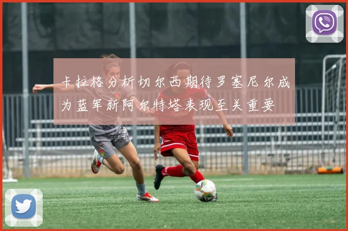 卡拉格分析切尔西期待罗塞尼尔成为蓝军新阿尔特塔表现至关重要