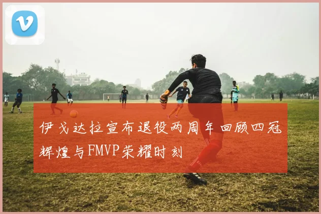 伊戈达拉宣布退役两周年回顾四冠辉煌与FMVP荣耀时刻