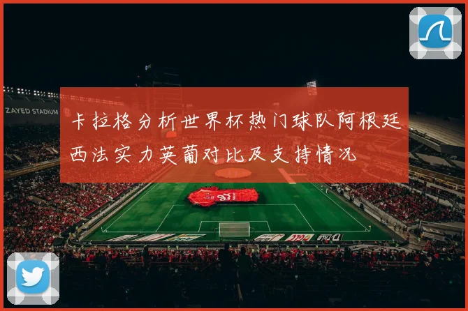 卡拉格分析世界杯热门球队阿根廷西法实力英葡对比及支持情况
