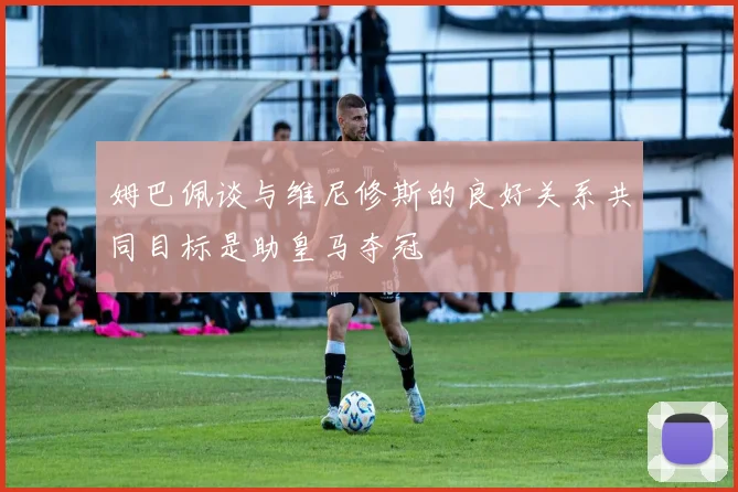 姆巴佩谈与维尼修斯的良好关系共同目标是助皇马夺冠
