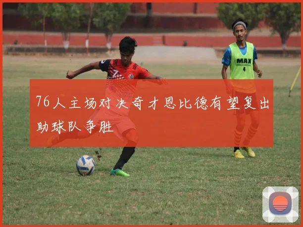76人主场对决奇才恩比德有望复出助球队争胜