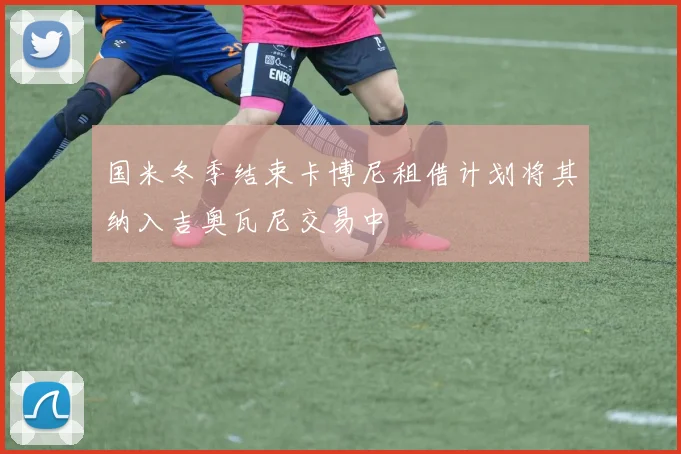 国米冬季结束卡博尼租借计划将其纳入吉奥瓦尼交易中