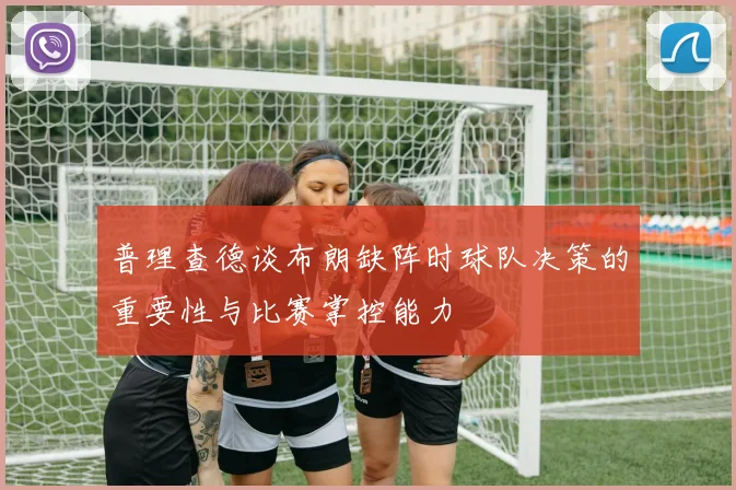 普理查德谈布朗缺阵时球队决策的重要性与比赛掌控能力