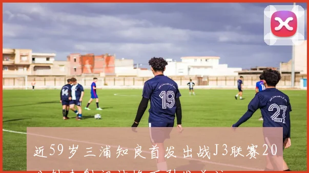 近59岁三浦知良首发出战J3联赛20分钟未射门被换下引发关注