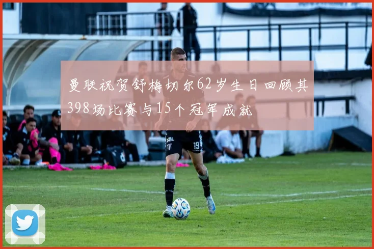 曼联祝贺舒梅切尔62岁生日回顾其398场比赛与15个冠军成就