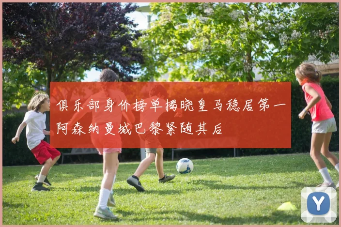 俱乐部身价榜单揭晓皇马稳居第一阿森纳曼城巴黎紧随其后