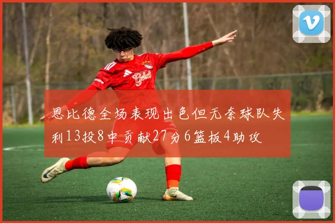 恩比德全场表现出色但无奈球队失利13投8中贡献27分6篮板4助攻