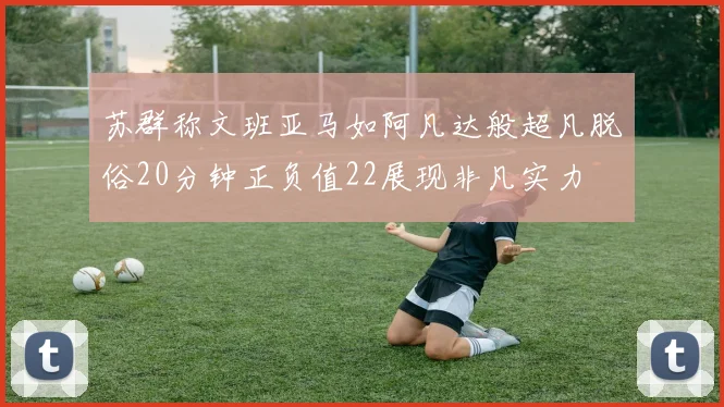 苏群称文班亚马如阿凡达般超凡脱俗20分钟正负值22展现非凡实力