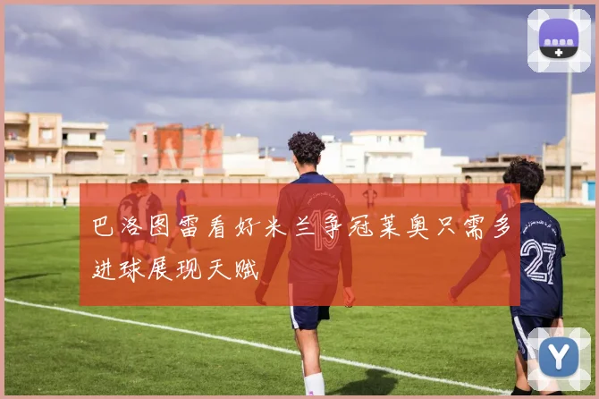 巴洛图雷看好米兰争冠莱奥只需多进球展现天赋