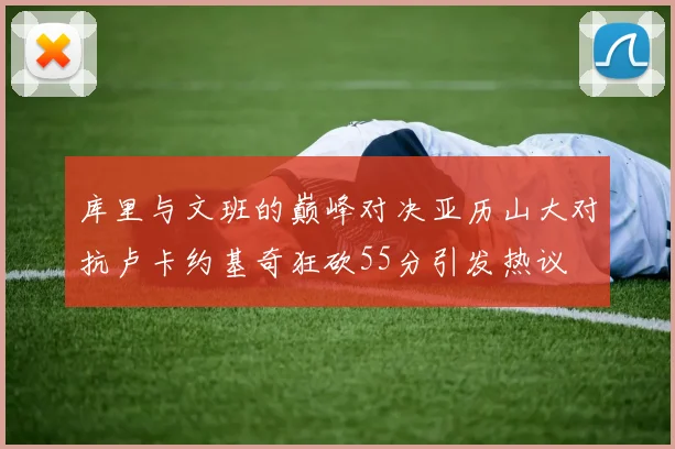 库里与文班的巅峰对决亚历山大对抗卢卡约基奇狂砍55分引发热议
