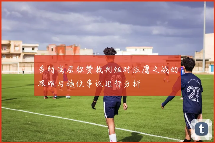 多特高层称赞裁判组对法鹰之战的艰难与越位争议进行分析