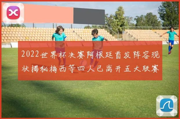 2022世界杯决赛阿根廷首发阵容现状揭秘梅西等四人已离开五大联赛