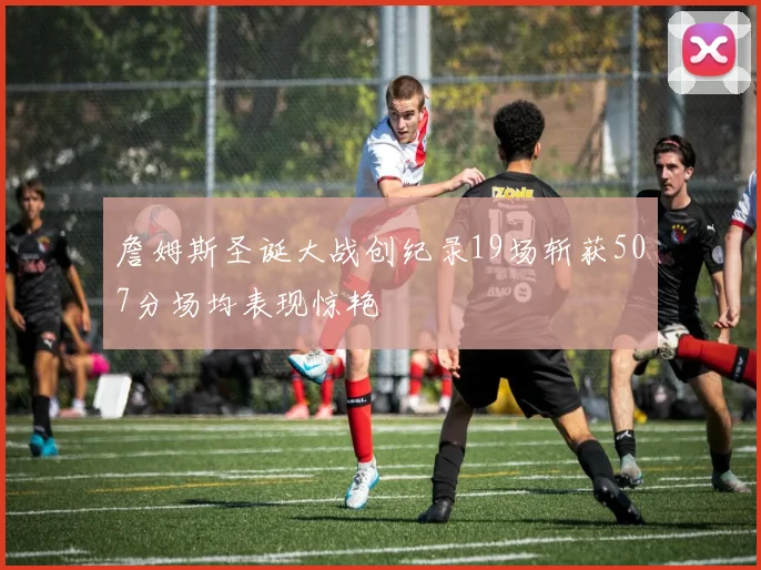 詹姆斯圣诞大战创纪录19场斩获507分场均表现惊艳