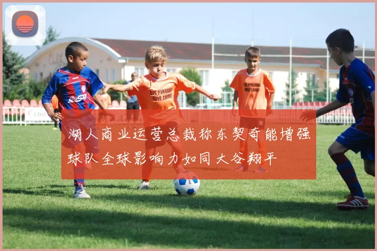 湖人商业运营总裁称东契奇能增强球队全球影响力如同大谷翔平