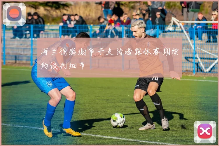 海兰德感谢华子支持透露休赛期续约谈判细节