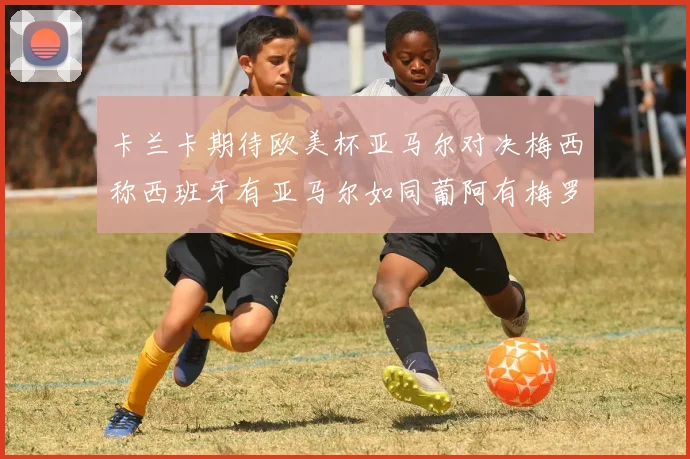 卡兰卡期待欧美杯亚马尔对决梅西称西班牙有亚马尔如同葡阿有梅罗
