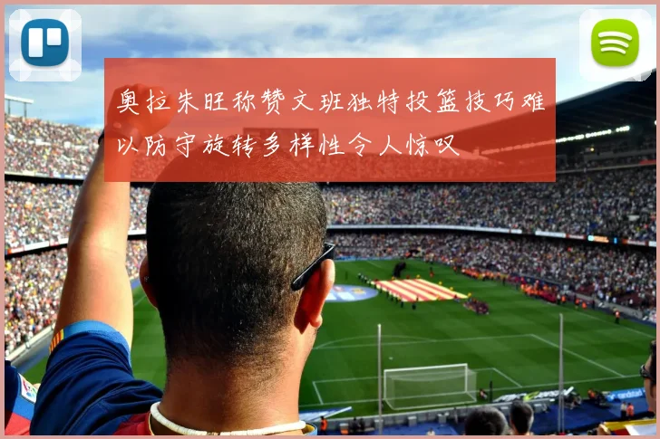 奥拉朱旺称赞文班独特投篮技巧难以防守旋转多样性令人惊叹