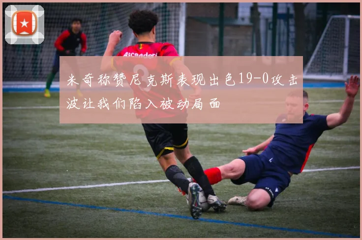 米奇称赞尼克斯表现出色19-0攻击波让我们陷入被动局面