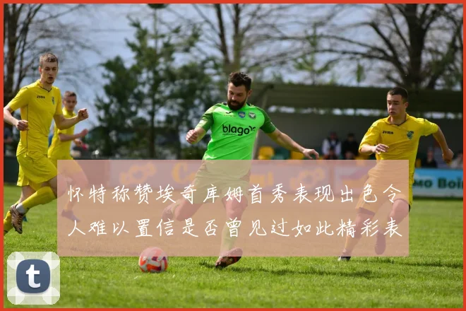 怀特称赞埃奇库姆首秀表现出色令人难以置信是否曾见过如此精彩表现