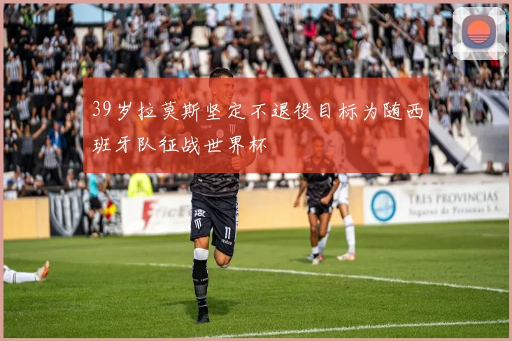 39岁拉莫斯坚定不退役目标为随西班牙队征战世界杯