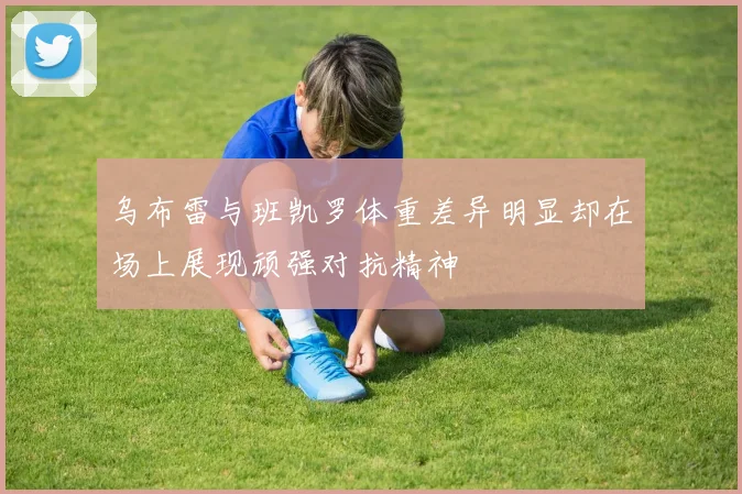 乌布雷与班凯罗体重差异明显却在场上展现顽强对抗精神