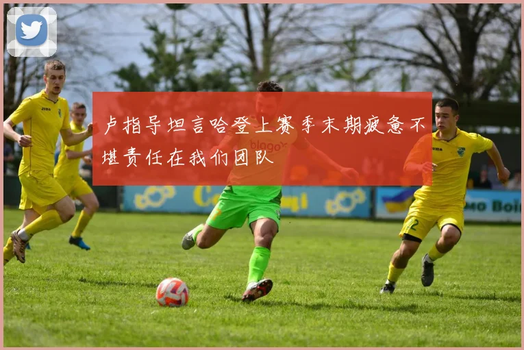 卢指导坦言哈登上赛季末期疲惫不堪责任在我们团队
