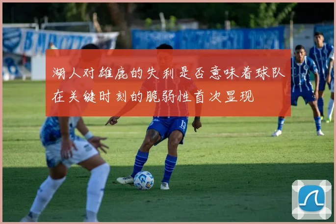 湖人对雄鹿的失利是否意味着球队在关键时刻的脆弱性首次显现