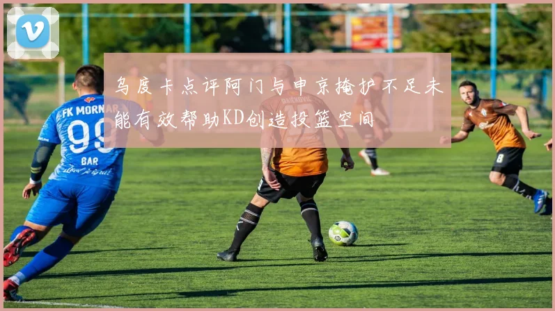 乌度卡点评阿门与申京掩护不足未能有效帮助KD创造投篮空间