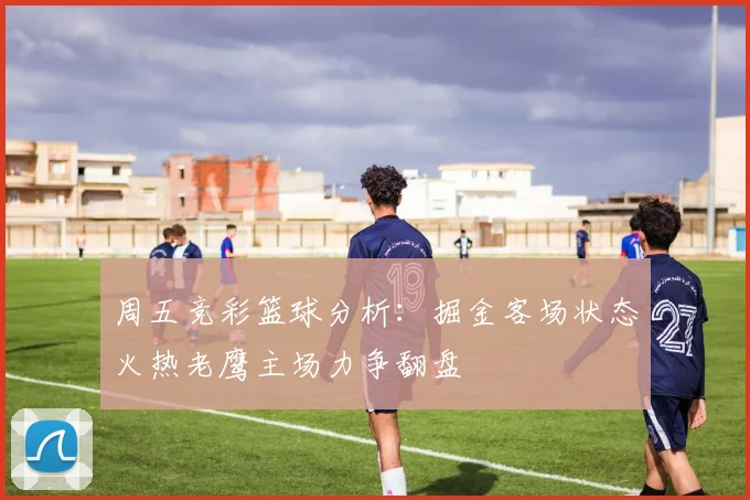 周五竞彩篮球分析：掘金客场状态火热老鹰主场力争翻盘