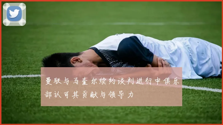 曼联与马奎尔续约谈判进行中俱乐部认可其贡献与领导力