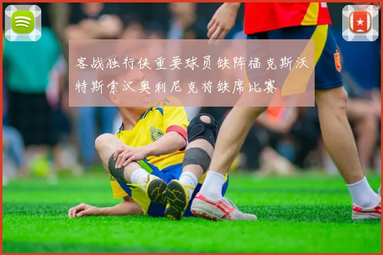客战独行侠重要球员缺阵福克斯沃特斯索汉奥利尼克将缺席比赛