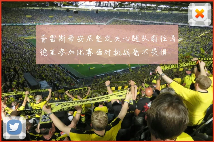 普雷斯蒂安尼坚定决心随队前往马德里参加比赛面对挑战毫不畏惧