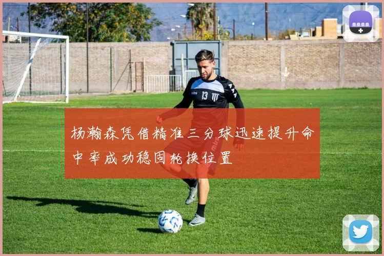 杨瀚森凭借精准三分球迅速提升命中率成功稳固轮换位置