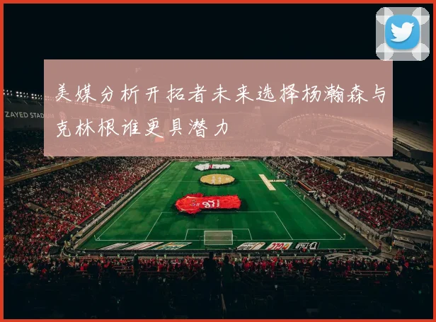 美媒分析开拓者未来选择杨瀚森与克林根谁更具潜力