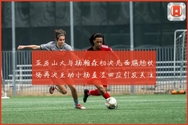 亚历山大与杨瀚森初次见面尴尬收场再次互动小杨羞涩回应引发关注