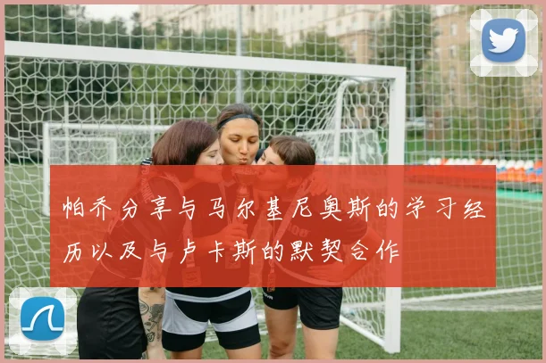 帕乔分享与马尔基尼奥斯的学习经历以及与卢卡斯的默契合作