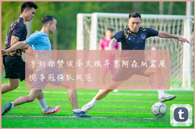 亨利称赞埃泽天赋异禀阿森纳需展现争冠强队风范